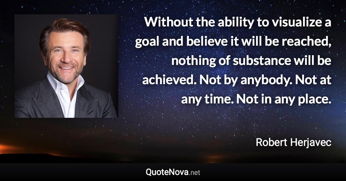 Without the ability to visualize a goal and believe it will be reached, nothing of substance will be achieved. Not by anybody. Not at any time. Not in any place. - Robert Herjavec quote