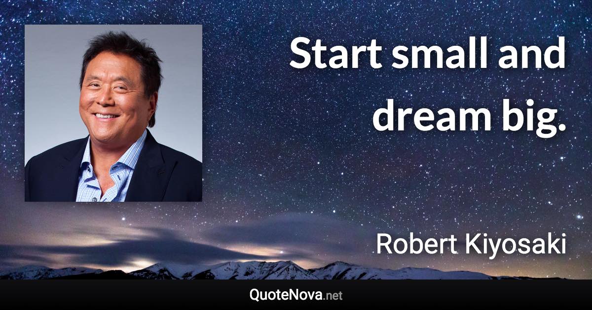 Start small and dream big. - Robert Kiyosaki quote