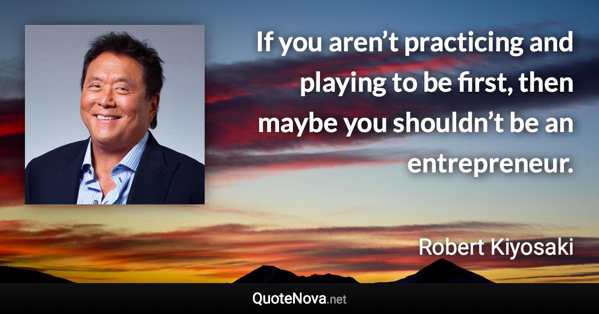 If you aren’t practicing and playing to be first, then maybe you shouldn’t be an entrepreneur. - Robert Kiyosaki quote