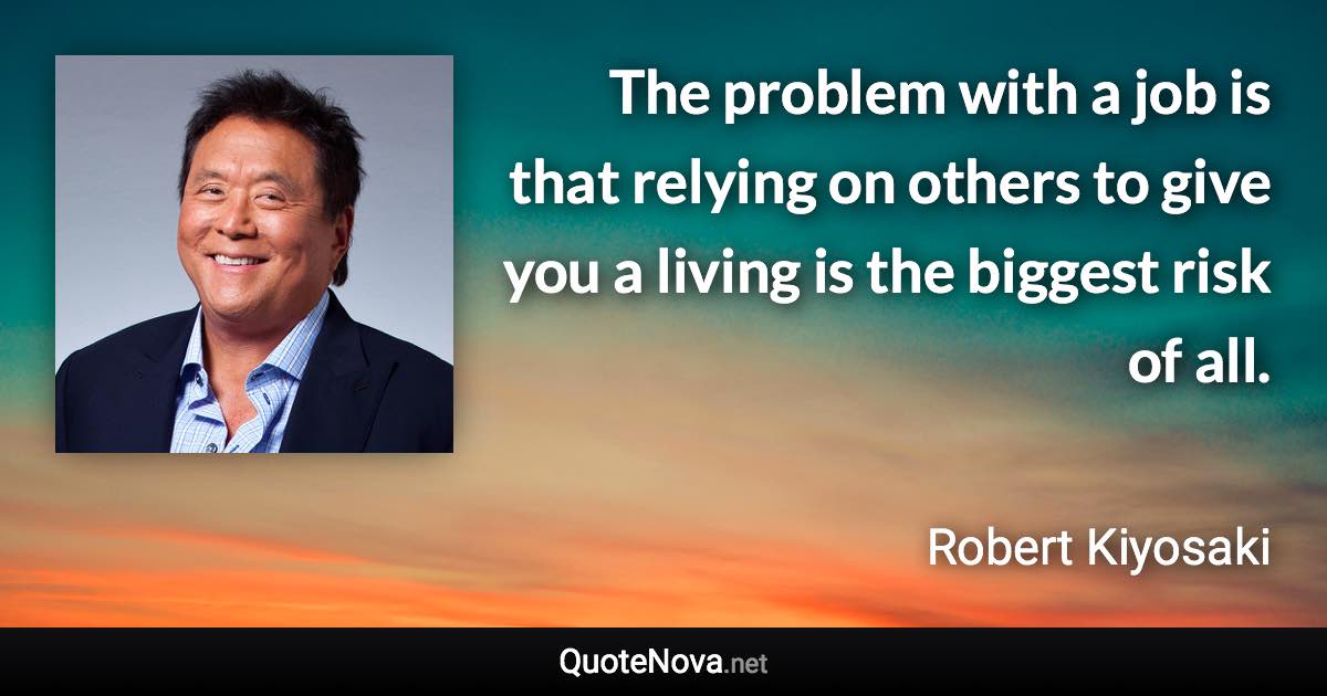 The problem with a job is that relying on others to give you a living is the biggest risk of all. - Robert Kiyosaki quote