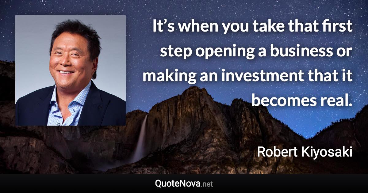 It’s when you take that first step opening a business or making an investment that it becomes real. - Robert Kiyosaki quote