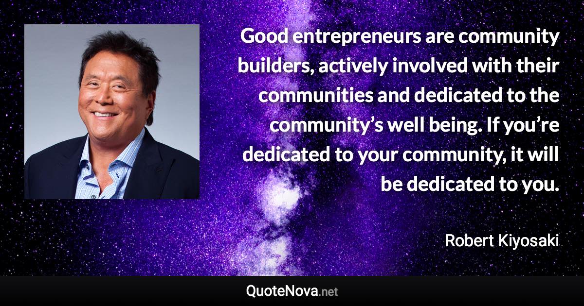 Good entrepreneurs are community builders, actively involved with their communities and dedicated to the community’s well being. If you’re dedicated to your community, it will be dedicated to you. - Robert Kiyosaki quote