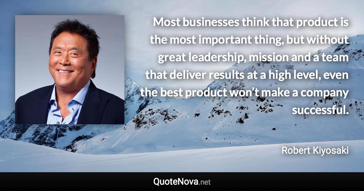 Most businesses think that product is the most important thing, but without great leadership, mission and a team that deliver results at a high level, even the best product won’t make a company successful. - Robert Kiyosaki quote