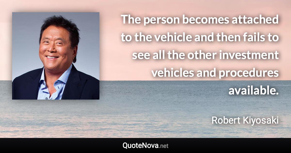The person becomes attached to the vehicle and then fails to see all the other investment vehicles and procedures available. - Robert Kiyosaki quote