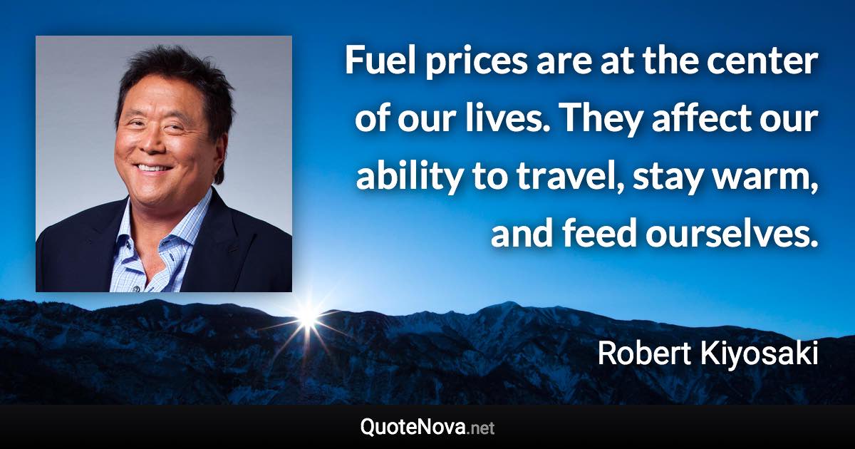 Fuel prices are at the center of our lives. They affect our ability to travel, stay warm, and feed ourselves. - Robert Kiyosaki quote