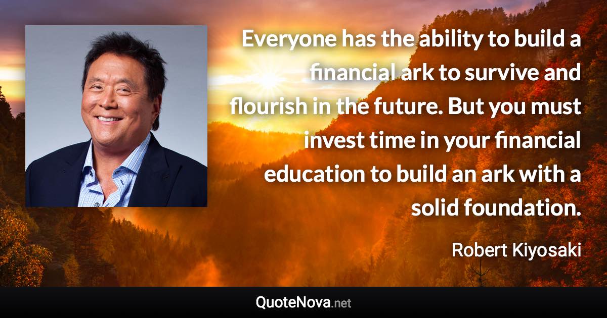 Everyone has the ability to build a financial ark to survive and flourish in the future. But you must invest time in your financial education to build an ark with a solid foundation. - Robert Kiyosaki quote