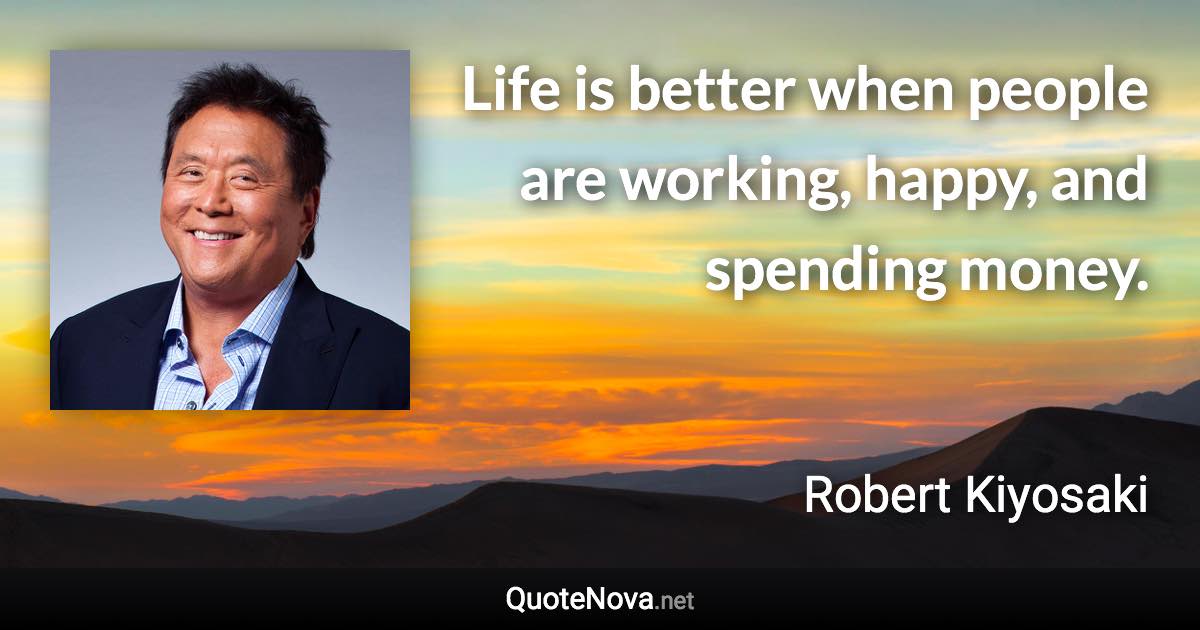 Life is better when people are working, happy, and spending money. - Robert Kiyosaki quote