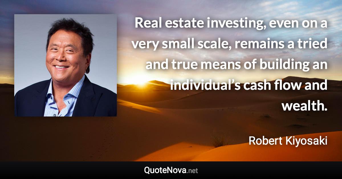 Real estate investing, even on a very small scale, remains a tried and true means of building an individual’s cash flow and wealth. - Robert Kiyosaki quote