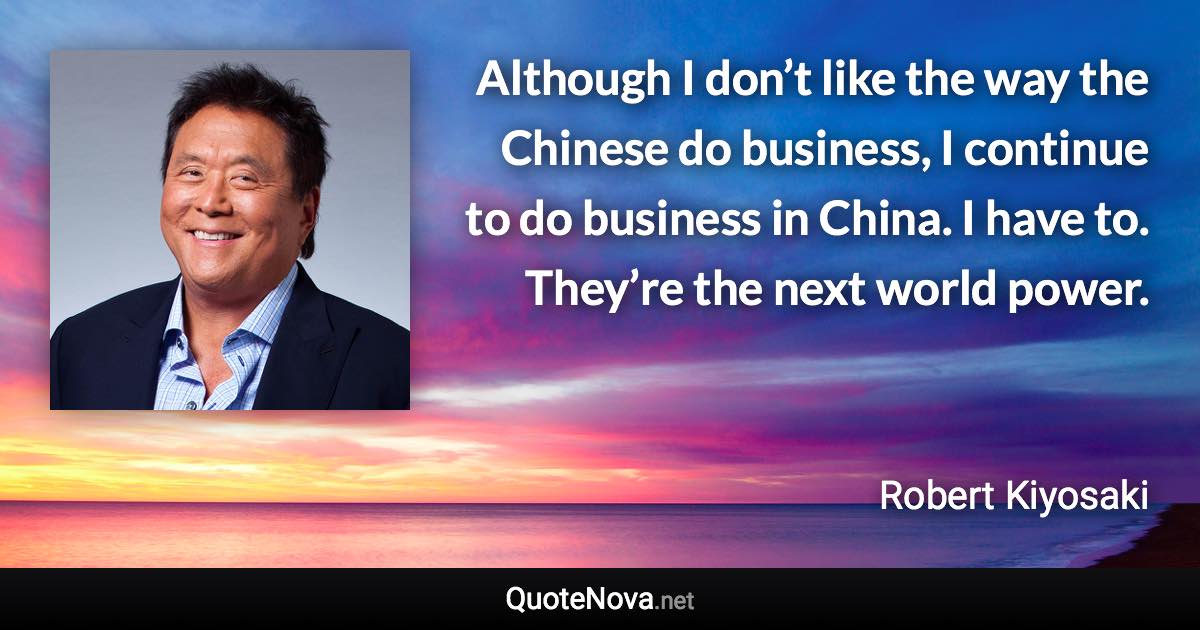 Although I don’t like the way the Chinese do business, I continue to do business in China. I have to. They’re the next world power. - Robert Kiyosaki quote