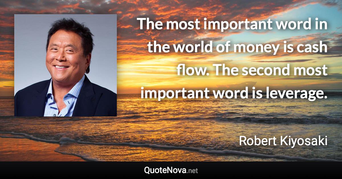 The most important word in the world of money is cash flow. The second most important word is leverage. - Robert Kiyosaki quote