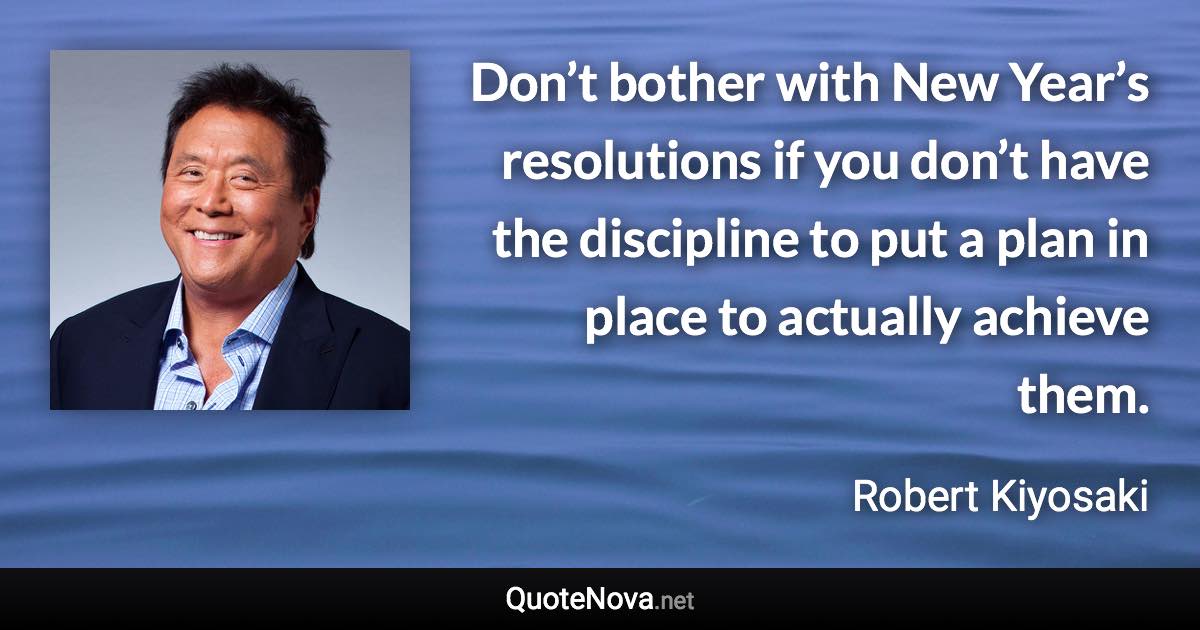 Don’t bother with New Year’s resolutions if you don’t have the discipline to put a plan in place to actually achieve them. - Robert Kiyosaki quote