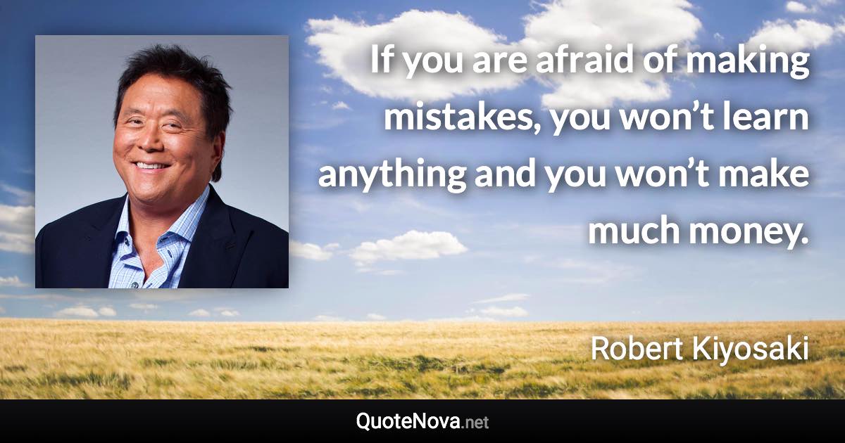 If you are afraid of making mistakes, you won’t learn anything and you won’t make much money. - Robert Kiyosaki quote