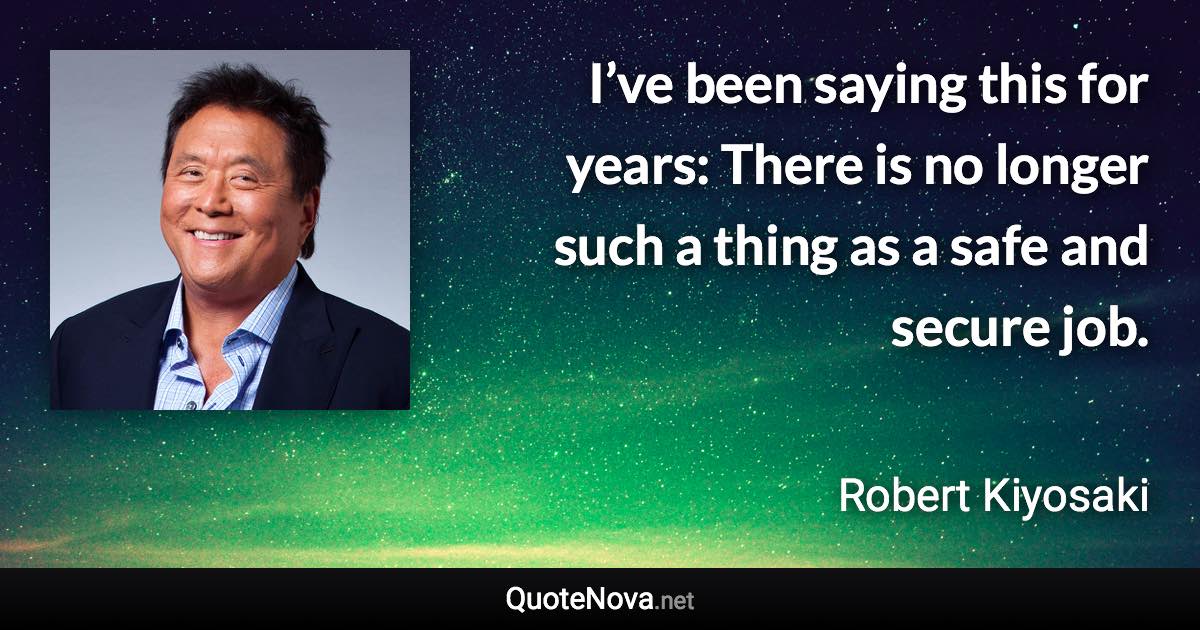 I’ve been saying this for years: There is no longer such a thing as a safe and secure job. - Robert Kiyosaki quote