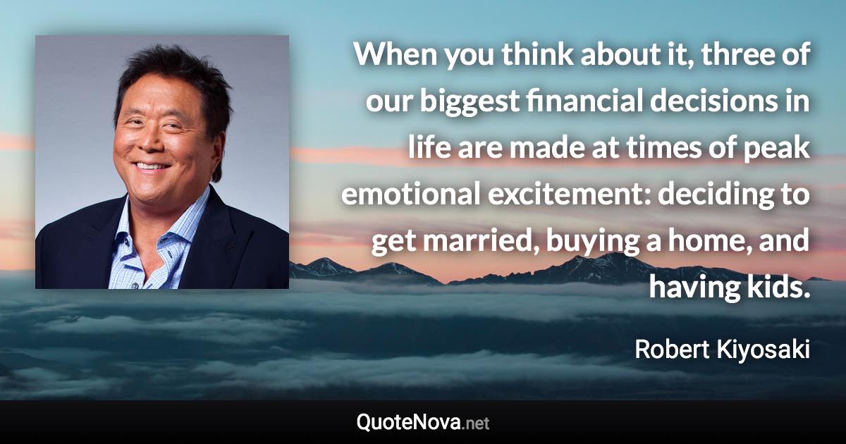 When you think about it, three of our biggest financial decisions in life are made at times of peak emotional excitement: deciding to get married, buying a home, and having kids. - Robert Kiyosaki quote