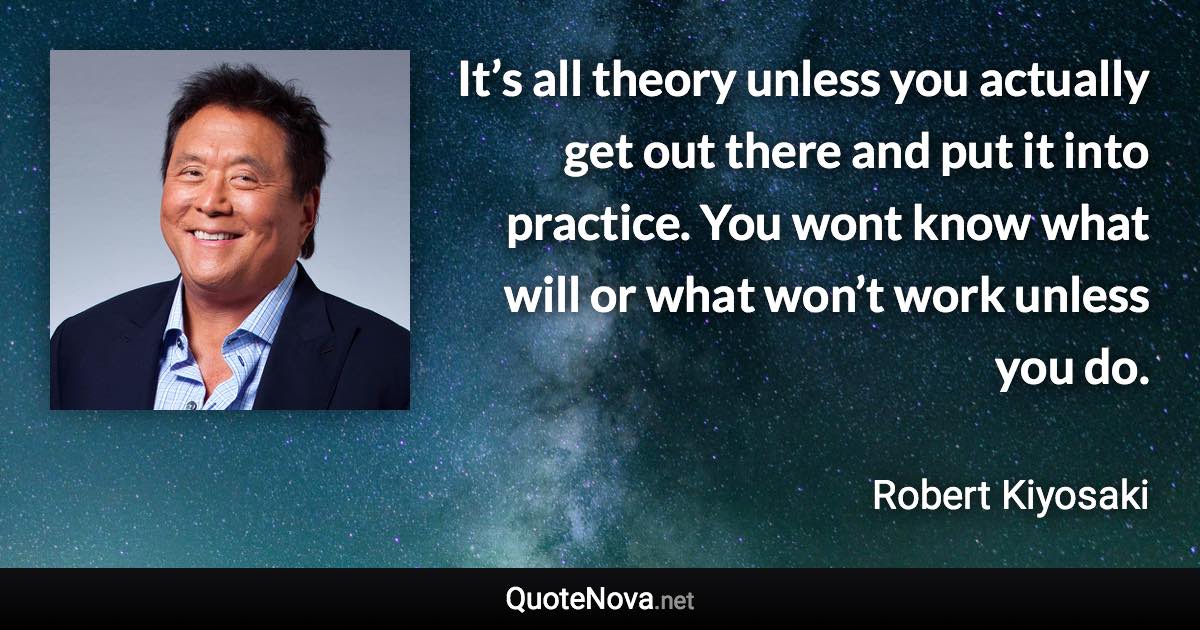 It’s all theory unless you actually get out there and put it into practice. You wont know what will or what won’t work unless you do. - Robert Kiyosaki quote