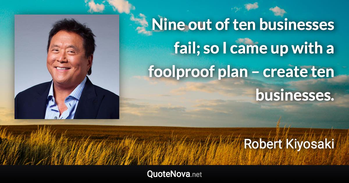 Nine out of ten businesses fail; so I came up with a foolproof plan – create ten businesses. - Robert Kiyosaki quote