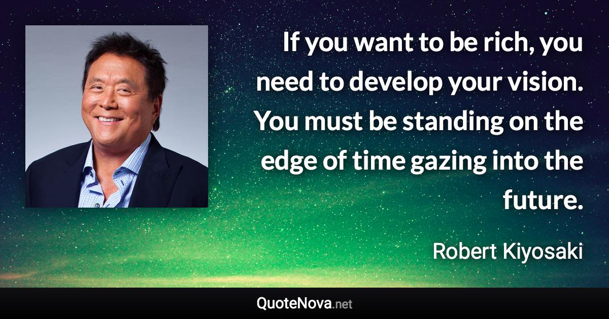 If you want to be rich, you need to develop your vision. You must be standing on the edge of time gazing into the future. - Robert Kiyosaki quote