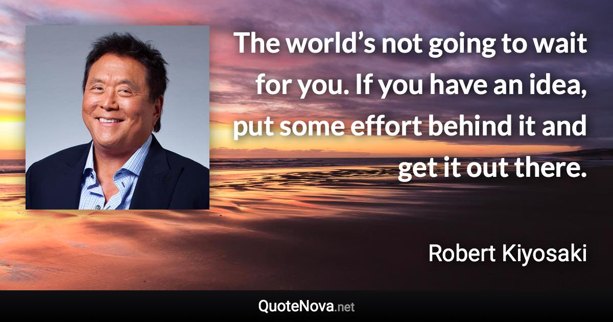 The world’s not going to wait for you. If you have an idea, put some effort behind it and get it out there. - Robert Kiyosaki quote