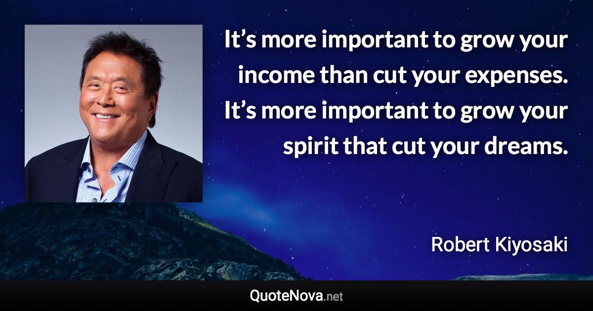 It’s more important to grow your income than cut your expenses. It’s more important to grow your spirit that cut your dreams. - Robert Kiyosaki quote