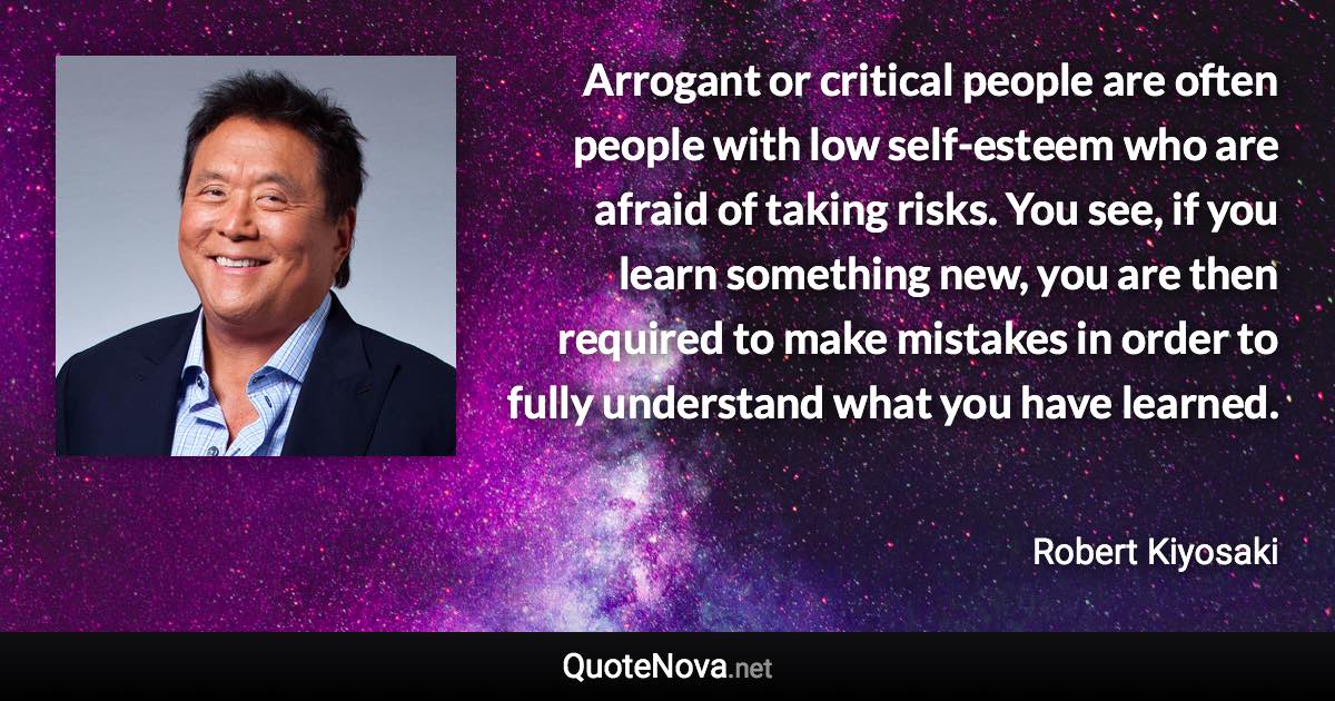 Arrogant or critical people are often people with low self-esteem who are afraid of taking risks. You see, if you learn something new, you are then required to make mistakes in order to fully understand what you have learned. - Robert Kiyosaki quote