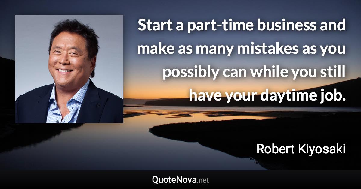 Start a part-time business and make as many mistakes as you possibly can while you still have your daytime job. - Robert Kiyosaki quote