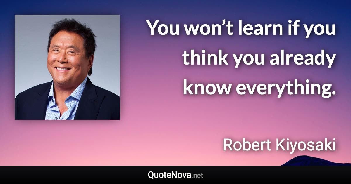 You won’t learn if you think you already know everything. - Robert Kiyosaki quote