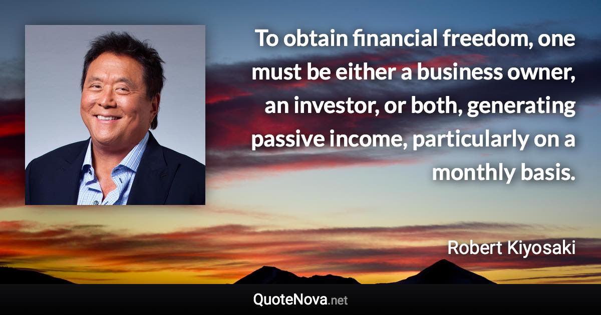 To obtain financial freedom, one must be either a business owner, an investor, or both, generating passive income, particularly on a monthly basis. - Robert Kiyosaki quote
