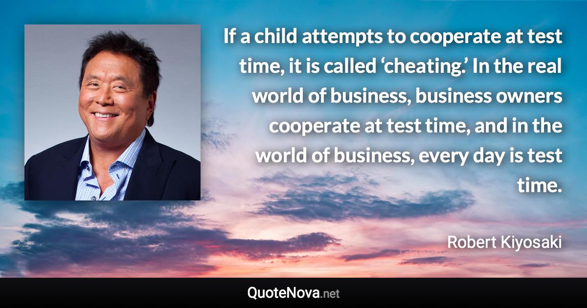 If a child attempts to cooperate at test time, it is called ‘cheating.’ In the real world of business, business owners cooperate at test time, and in the world of business, every day is test time. - Robert Kiyosaki quote