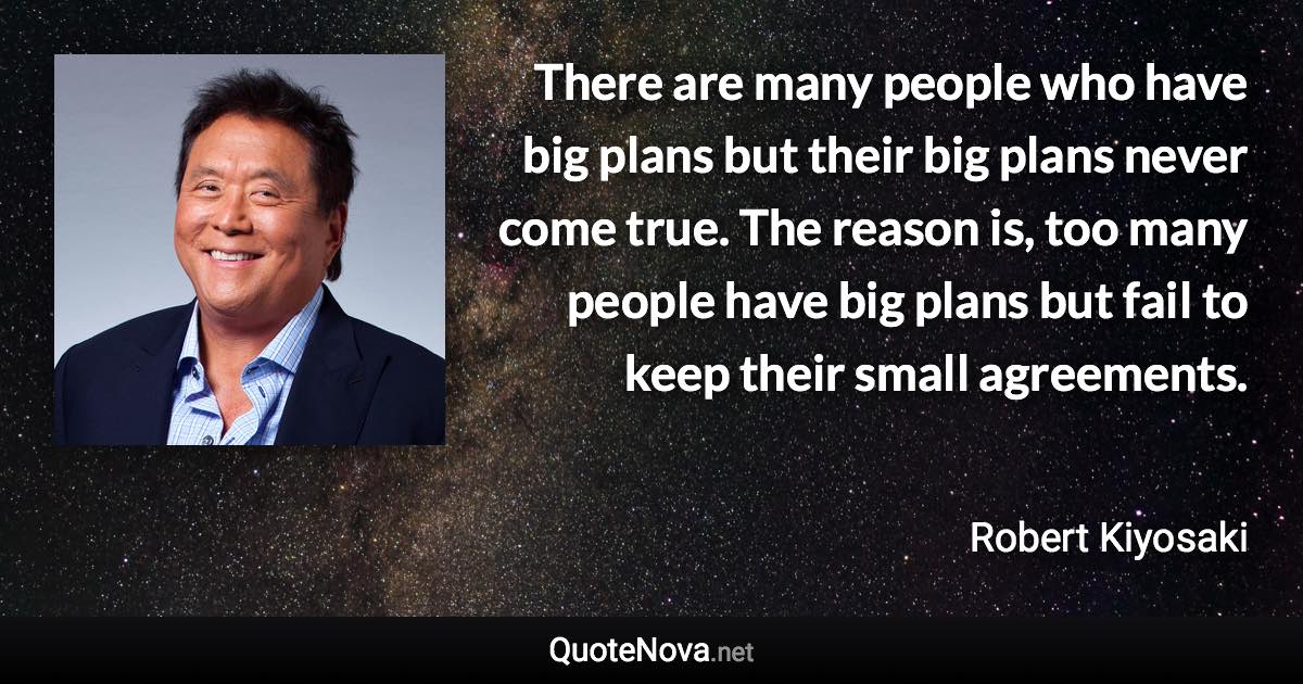 There are many people who have big plans but their big plans never come true. The reason is, too many people have big plans but fail to keep their small agreements. - Robert Kiyosaki quote