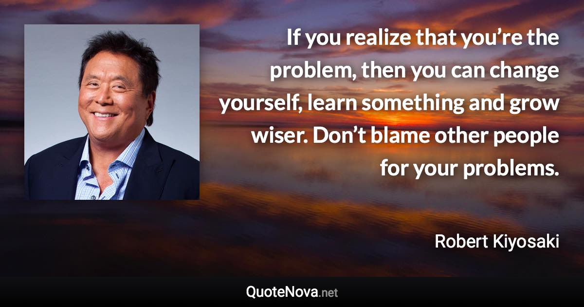 If you realize that you’re the problem, then you can change yourself, learn something and grow wiser. Don’t blame other people for your problems. - Robert Kiyosaki quote