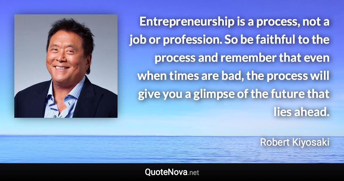 Entrepreneurship is a process, not a job or profession. So be faithful to the process and remember that even when times are bad, the process will give you a glimpse of the future that lies ahead. - Robert Kiyosaki quote