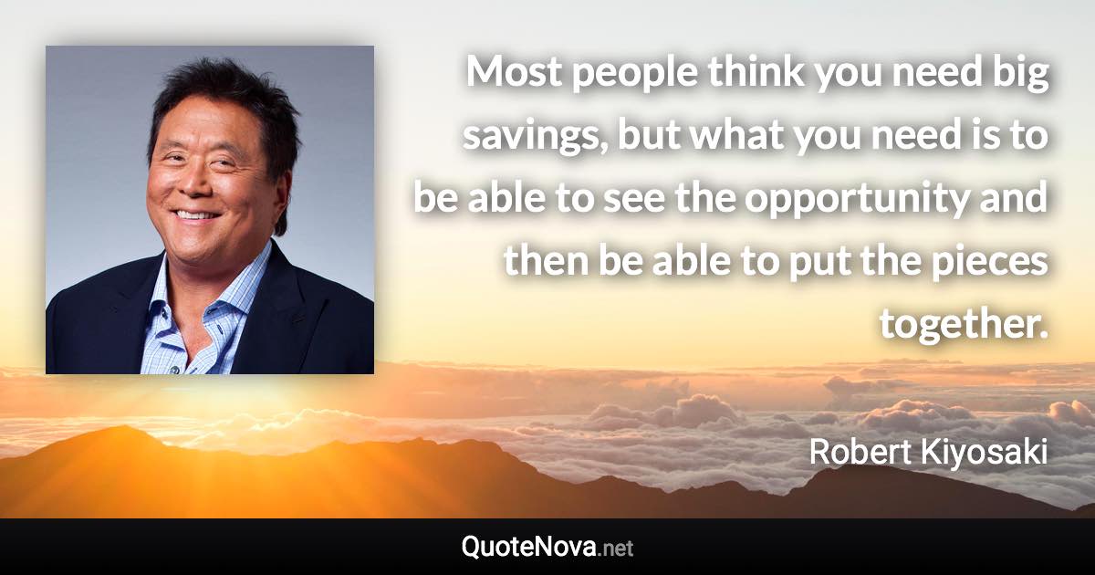 Most people think you need big savings, but what you need is to be able to see the opportunity and then be able to put the pieces together. - Robert Kiyosaki quote