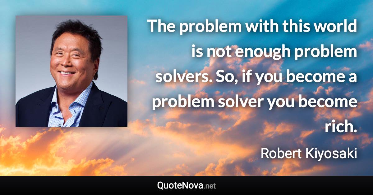 The problem with this world is not enough problem solvers. So, if you become a problem solver you become rich. - Robert Kiyosaki quote