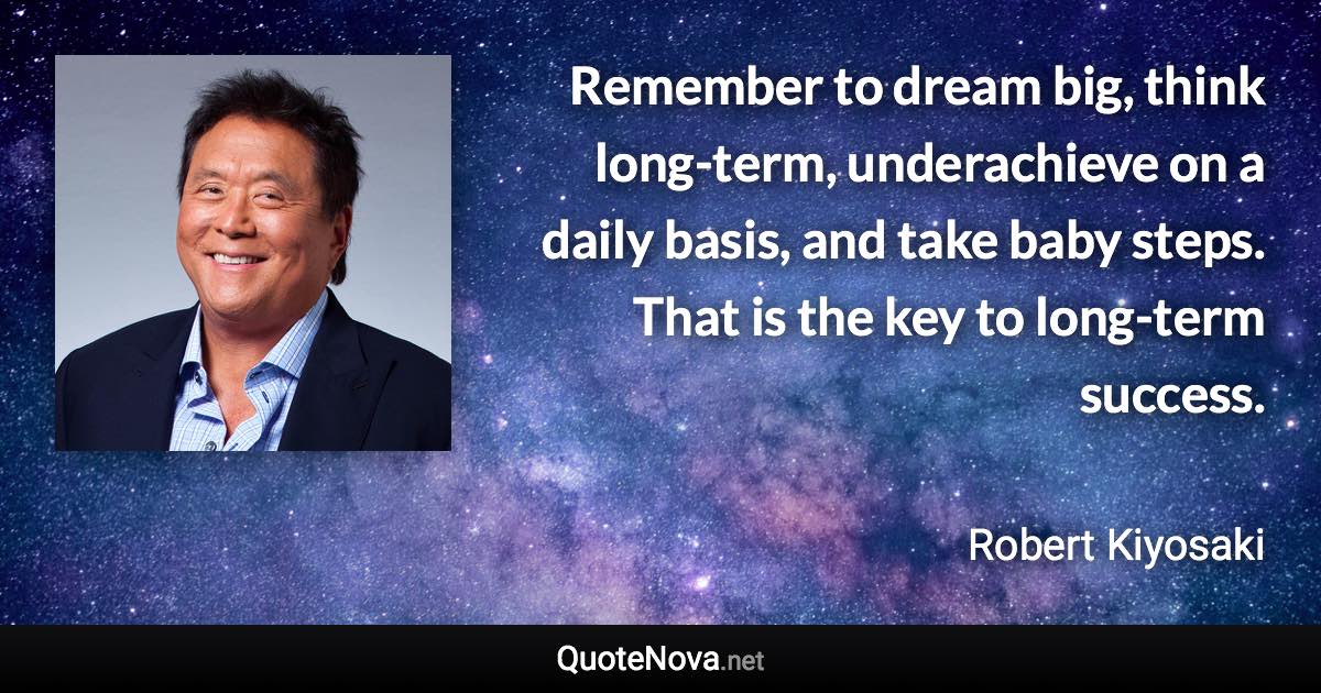 Remember to dream big, think long-term, underachieve on a daily basis, and take baby steps. That is the key to long-term success. - Robert Kiyosaki quote