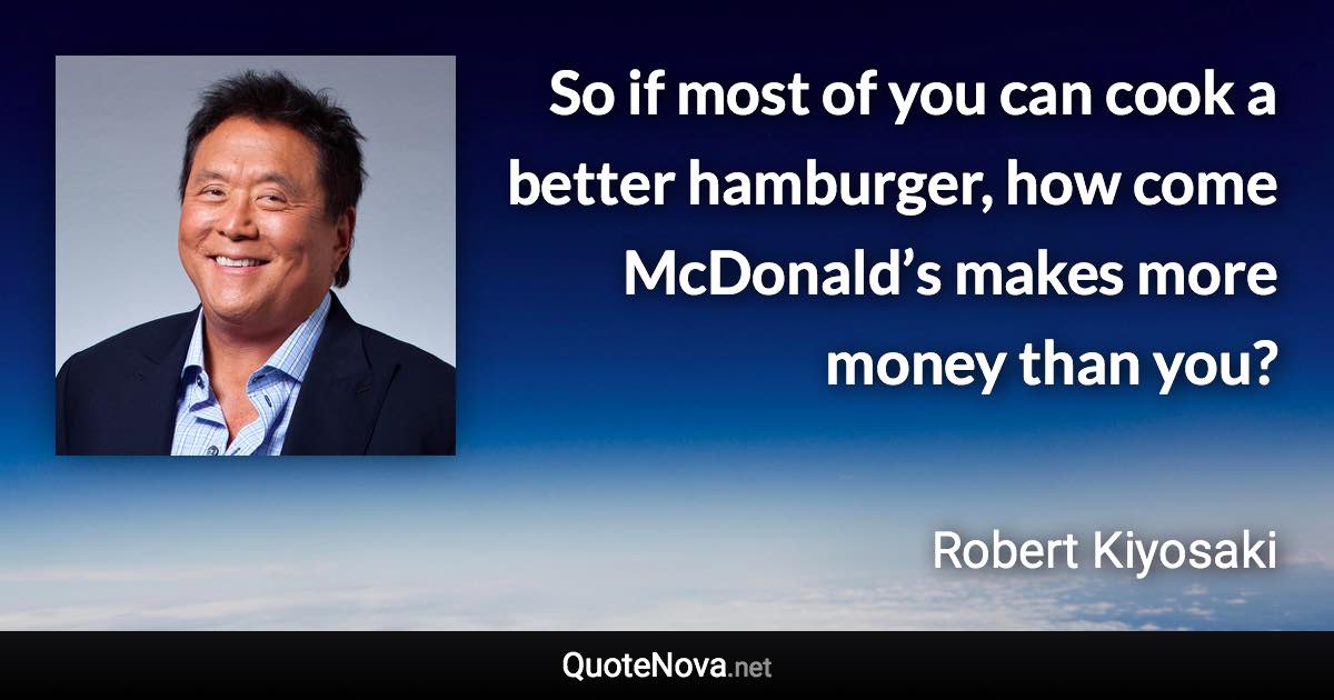 So if most of you can cook a better hamburger, how come McDonald’s makes more money than you? - Robert Kiyosaki quote