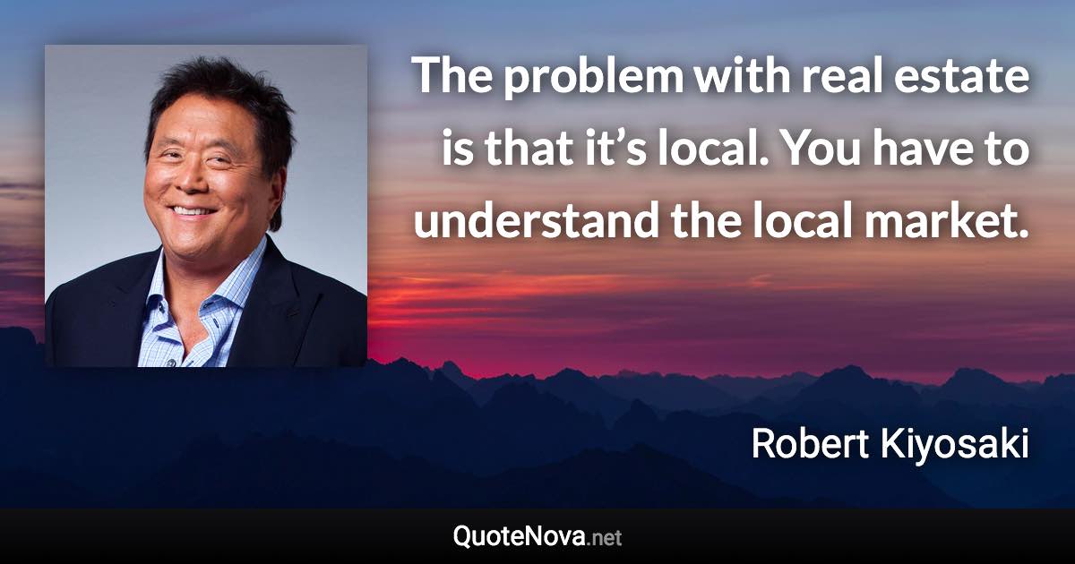 The problem with real estate is that it’s local. You have to understand the local market. - Robert Kiyosaki quote