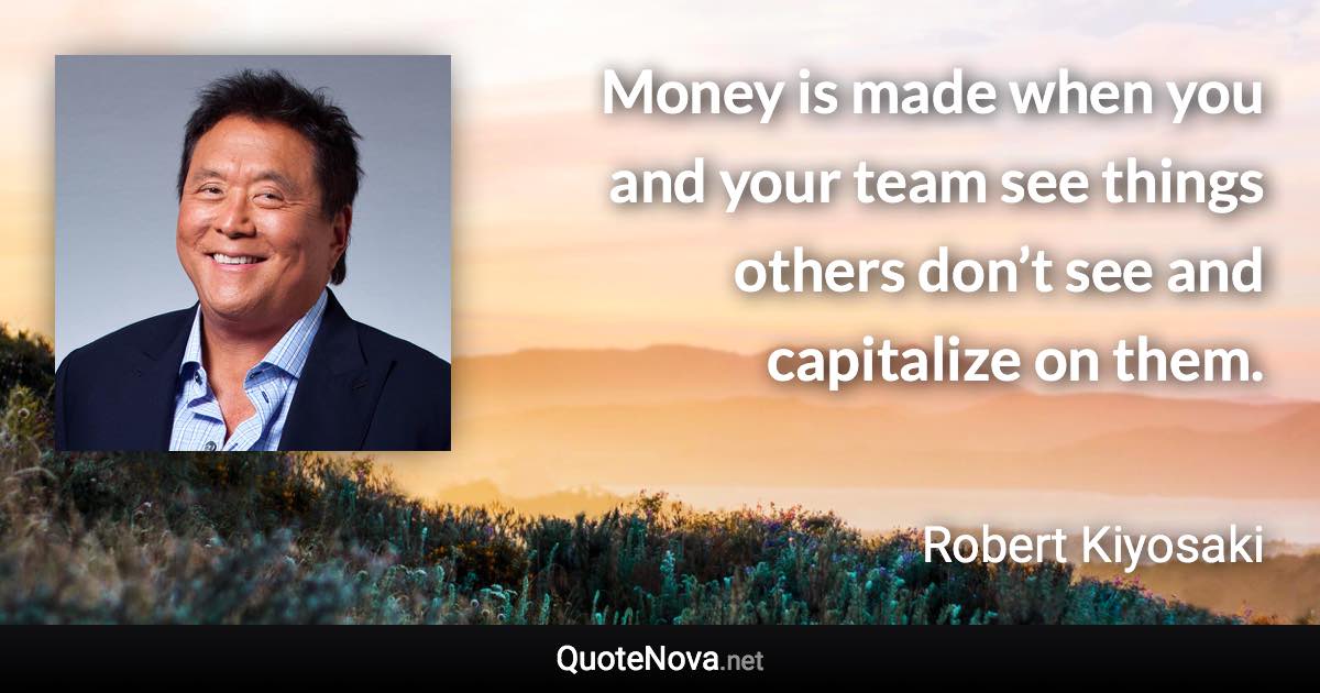 Money is made when you and your team see things others don’t see and capitalize on them. - Robert Kiyosaki quote