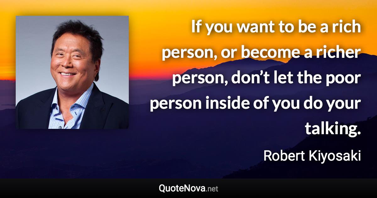 If you want to be a rich person, or become a richer person, don’t let the poor person inside of you do your talking. - Robert Kiyosaki quote