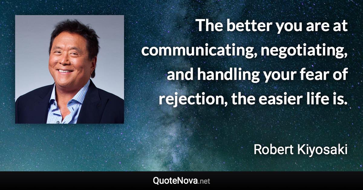 The better you are at communicating, negotiating, and handling your fear of rejection, the easier life is. - Robert Kiyosaki quote