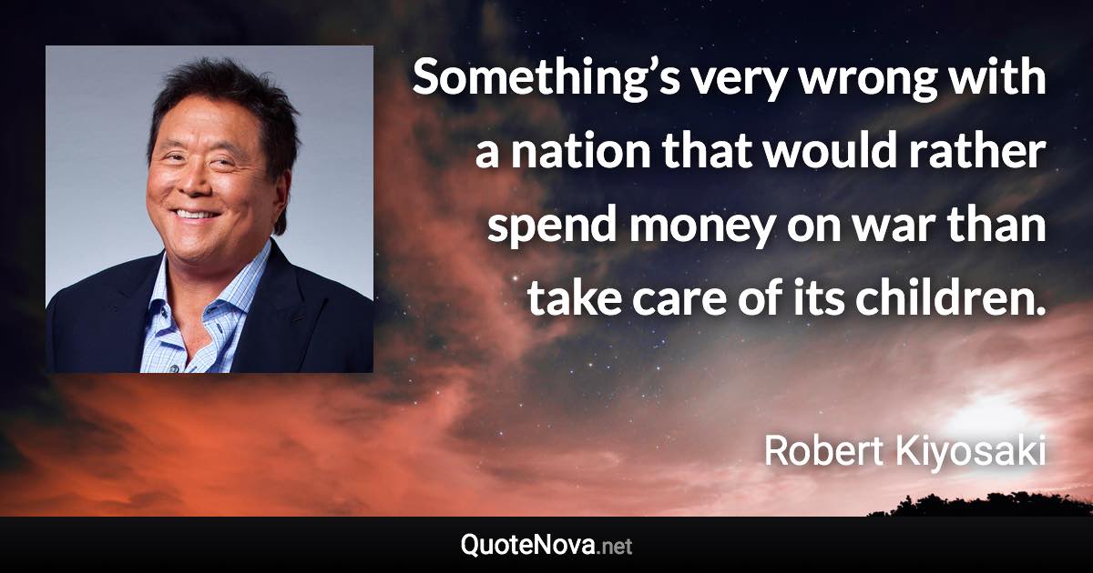 Something’s very wrong with a nation that would rather spend money on war than take care of its children. - Robert Kiyosaki quote