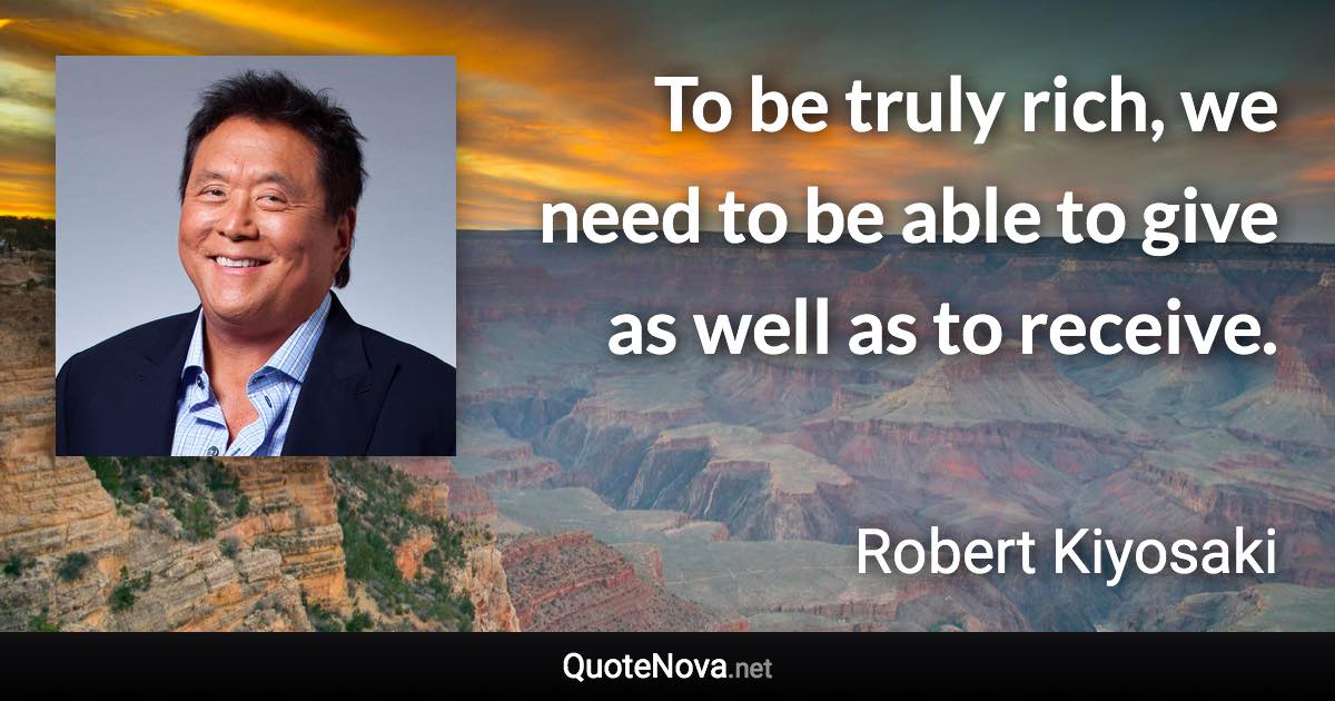 To be truly rich, we need to be able to give as well as to receive. - Robert Kiyosaki quote