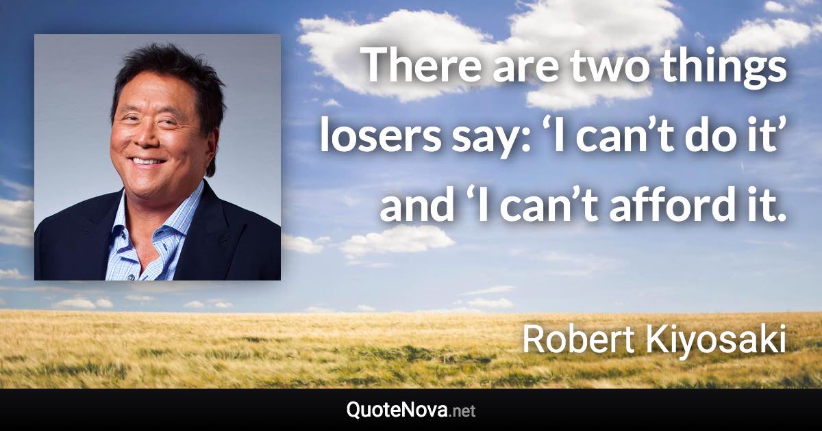There are two things losers say: ‘I can’t do it’ and ‘I can’t afford it. - Robert Kiyosaki quote
