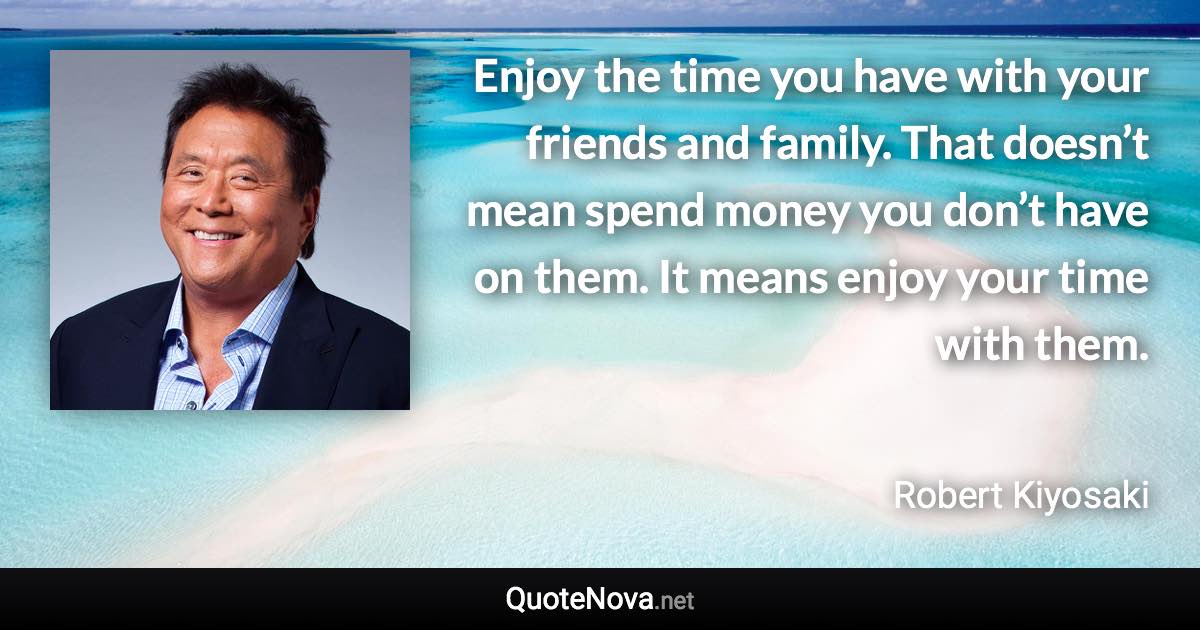 Enjoy the time you have with your friends and family. That doesn’t mean spend money you don’t have on them. It means enjoy your time with them. - Robert Kiyosaki quote