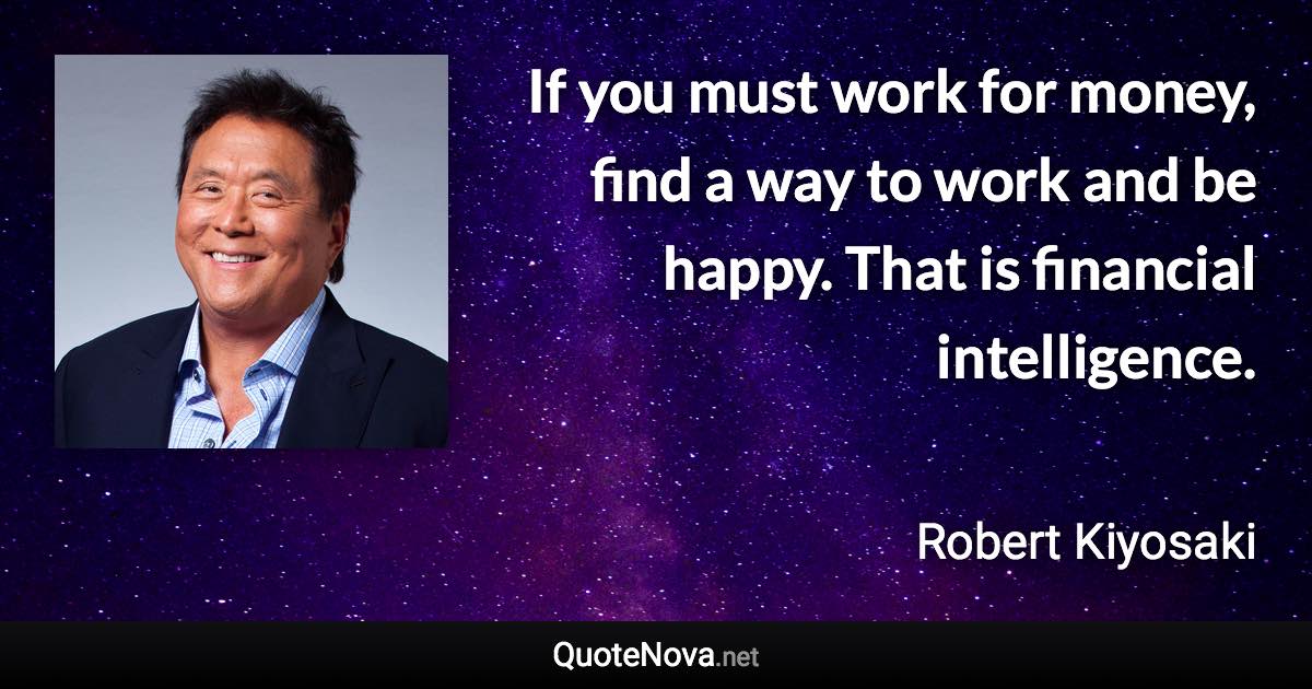 If you must work for money, find a way to work and be happy. That is financial intelligence. - Robert Kiyosaki quote