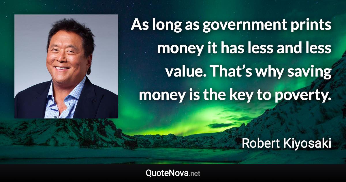 As long as government prints money it has less and less value. That’s why saving money is the key to poverty. - Robert Kiyosaki quote