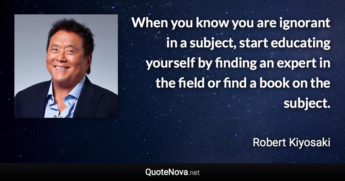 When you know you are ignorant in a subject, start educating yourself by finding an expert in the field or find a book on the subject. - Robert Kiyosaki quote