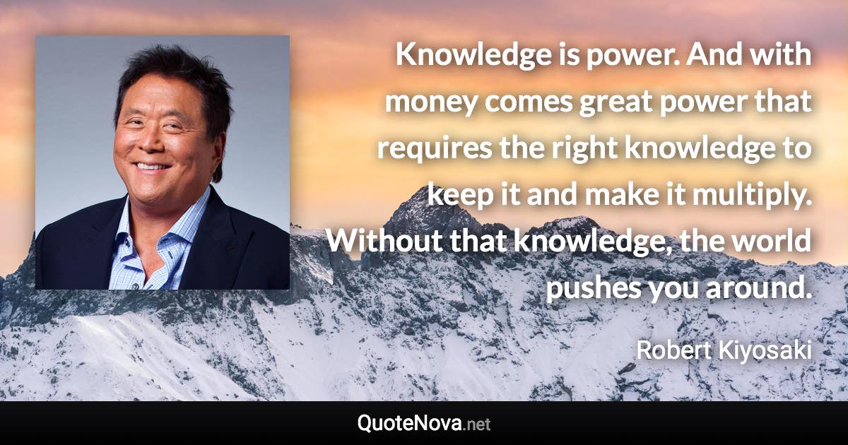 Knowledge is power. And with money comes great power that requires the right knowledge to keep it and make it multiply. Without that knowledge, the world pushes you around. - Robert Kiyosaki quote