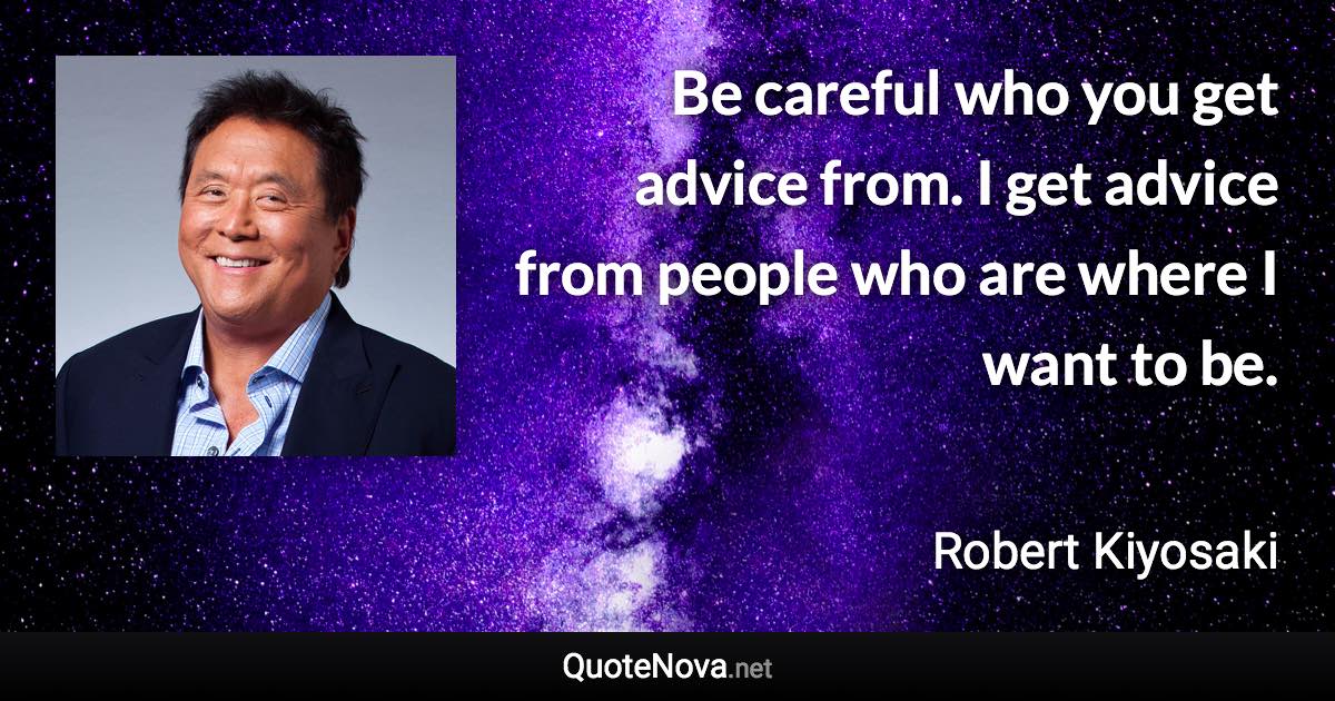 Be careful who you get advice from. I get advice from people who are where I want to be. - Robert Kiyosaki quote