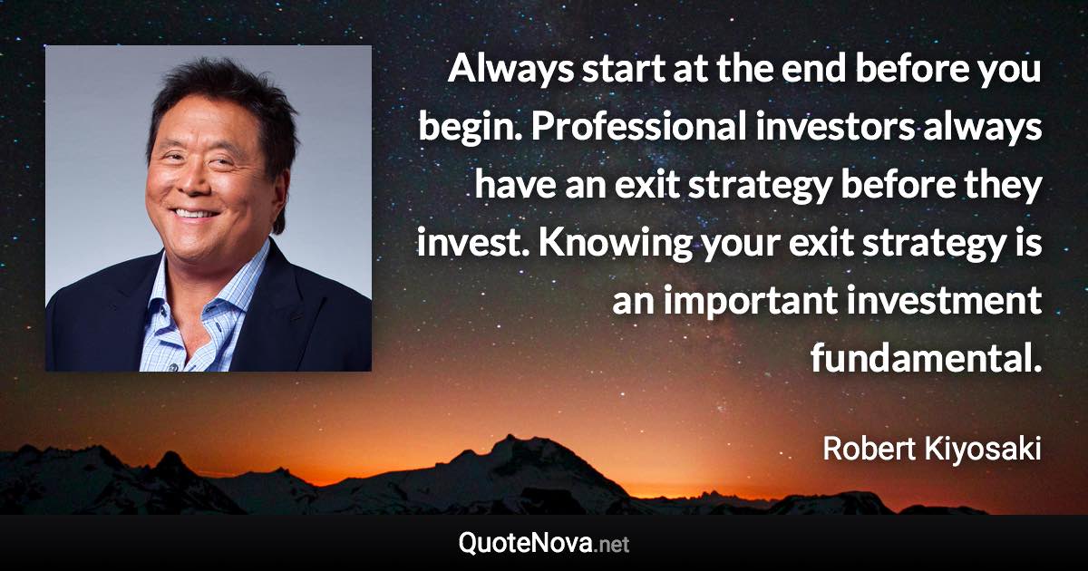 Always start at the end before you begin. Professional investors always have an exit strategy before they invest. Knowing your exit strategy is an important investment fundamental. - Robert Kiyosaki quote