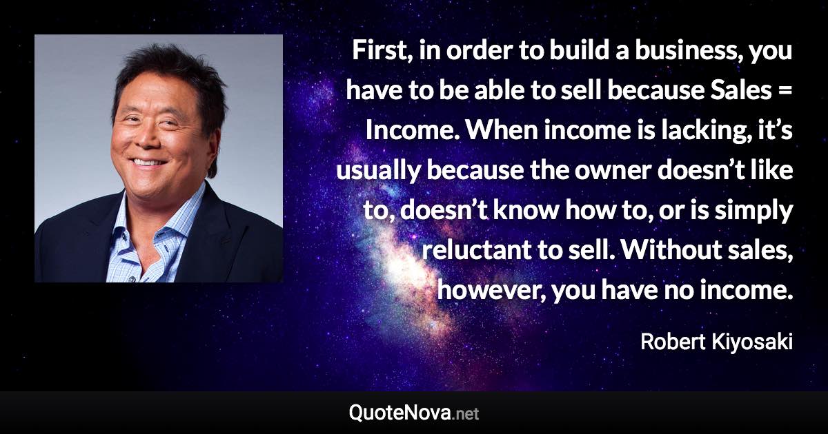 First, in order to build a business, you have to be able to sell because Sales = Income. When income is lacking, it’s usually because the owner doesn’t like to, doesn’t know how to, or is simply reluctant to sell. Without sales, however, you have no income. - Robert Kiyosaki quote